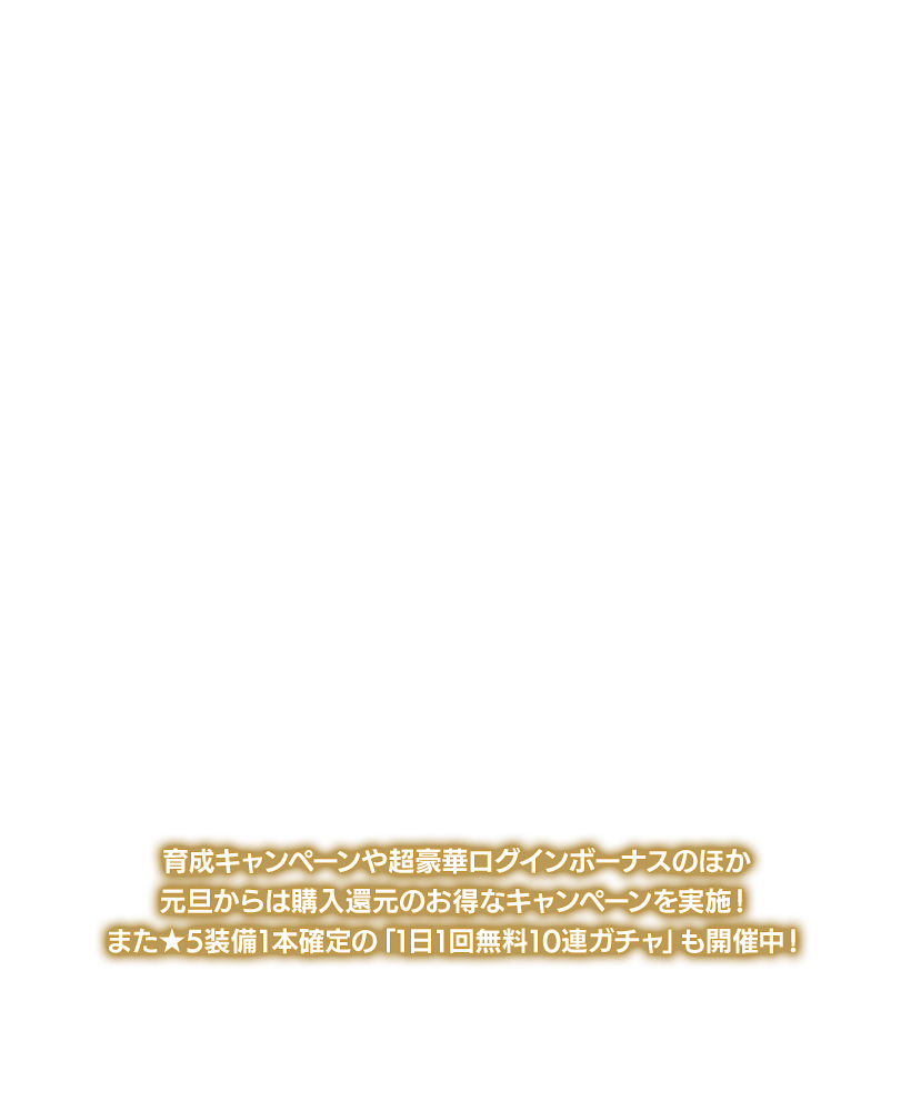 超育成キャンペーンや超豪華ログインボーナスのほか元旦からは幻魔石還元のお得なキャンペーンを実施！また★5装備1本確定の「1日1回無料10連ガチャ」も開催中！