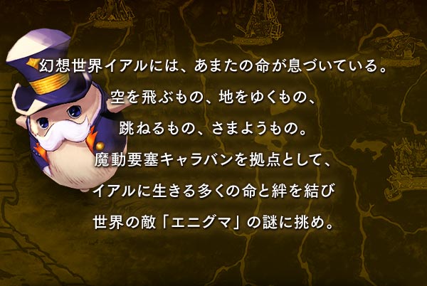 幻想世界イアルには、あまたの命が息づいている。空を飛ぶもの、地をゆくもの、跳ねるもの、さまようもの。魔動要塞キャラバンを拠点として、イアルに生きる多くの命と絆を結び世界の敵「エニグマ」の謎に挑め。