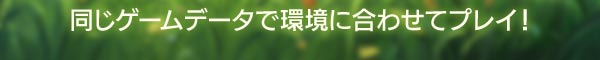 同じゲームデータで環境に合わせプレイ！
