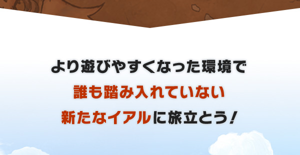 より遊びやすくなった環境で誰も踏み入れていない新たなイアルに旅立とう！